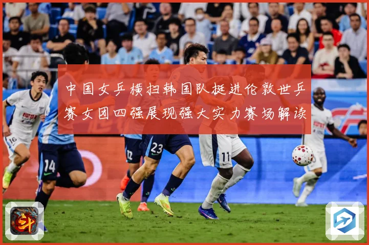 中国女乒横扫韩国队挺进伦敦世乒赛女团四强展现强大实力赛场解读