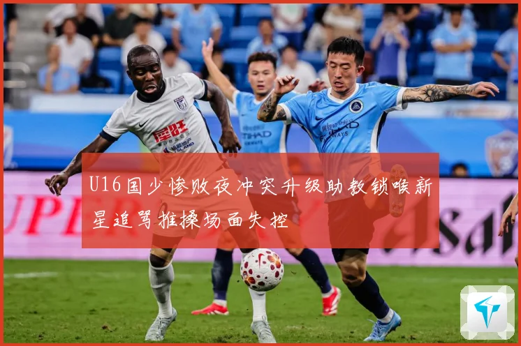 U16国少惨败夜冲突升级助教锁喉新星追骂推搡场面失控