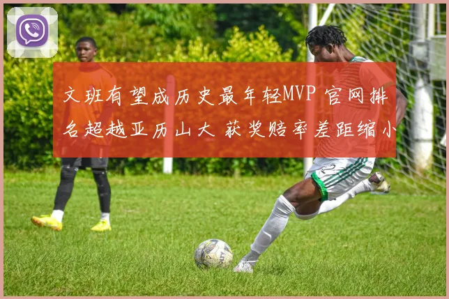 文班有望成历史最年轻MVP 官网排名超越亚历山大 获奖赔率差距缩小