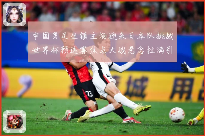 中国男足坐镇主场迎来日本队挑战世界杯预选赛焦点大战悬念拉满引发球迷期待