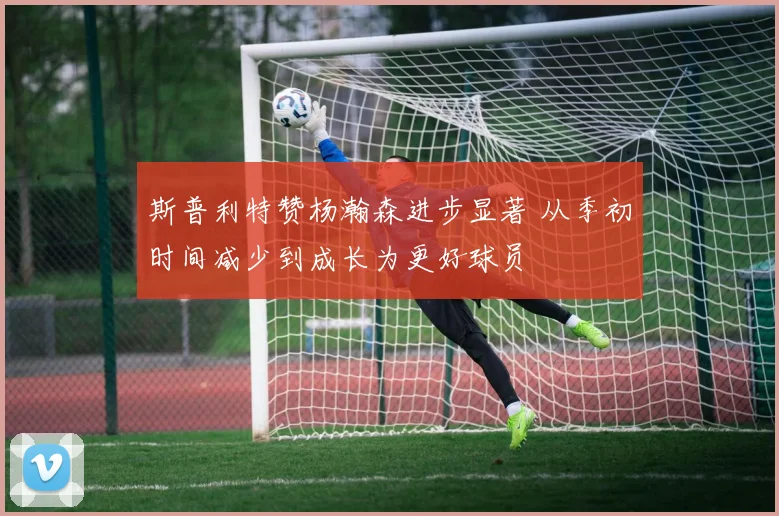 斯普利特赞杨瀚森进步显著 从季初时间减少到成长为更好球员