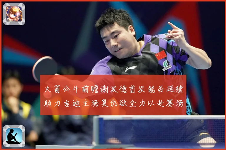 火箭公牛前瞻谢泼德首发能否延续助力吉迪主场复仇欲全力以赴赛场复盘