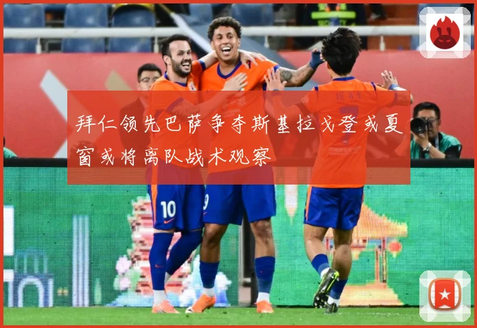 拜仁领先巴萨争夺斯基拉戈登或夏窗或将离队战术观察