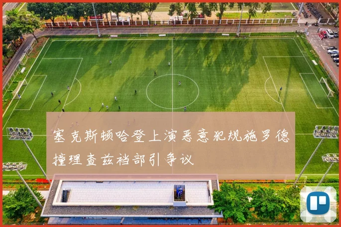 塞克斯顿哈登上演恶意犯规施罗德撞理查兹裆部引争议