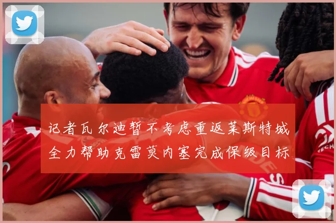记者瓦尔迪暂不考虑重返莱斯特城全力帮助克雷莫内塞完成保级目标战术观察