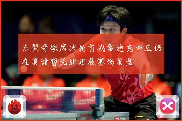 东契奇缺席次轮首战雷迪克回应仍在复健暂无新进展赛场复盘