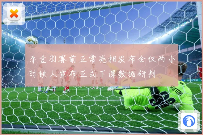 李金羽赛前正常亮相发布会仅两小时铁人宣布正式下课数据研判