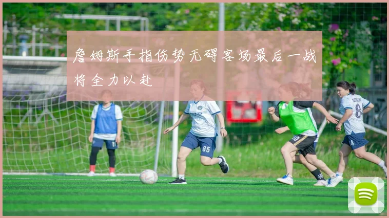詹姆斯手指伤势无碍客场最后一战将全力以赴