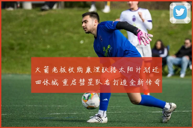 火箭老板收购康涅狄格太阳计划迁回休城 重启彗星队名打造全新传奇