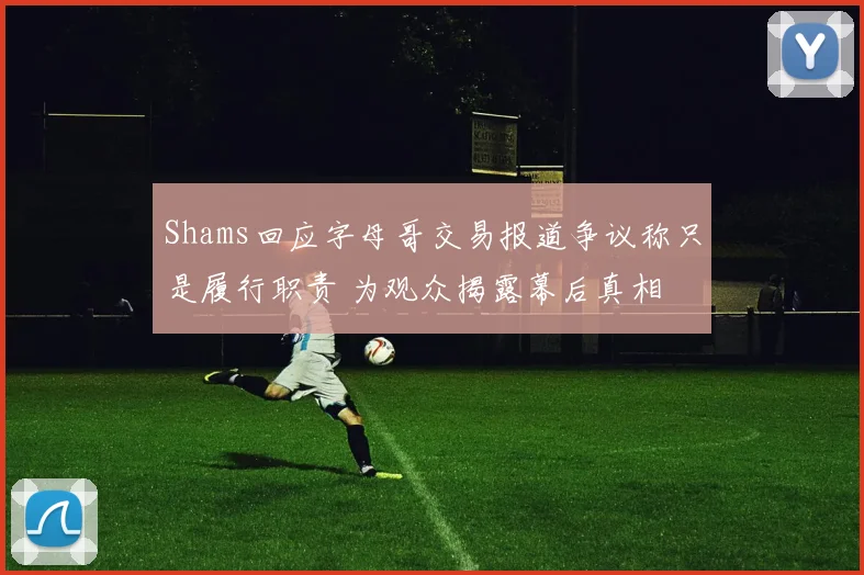 Shams回应字母哥交易报道争议称只是履行职责 为观众揭露幕后真相