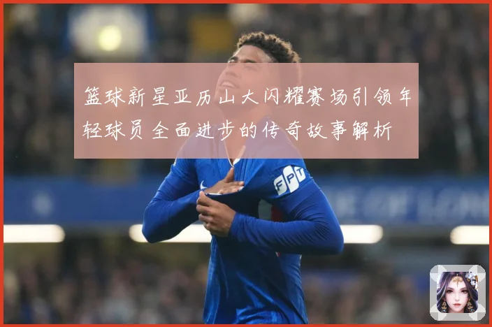 篮球新星亚历山大闪耀赛场引领年轻球员全面进步的传奇故事解析