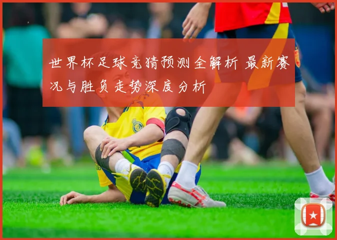世界杯足球竞猜预测全解析 最新赛况与胜负走势深度分析