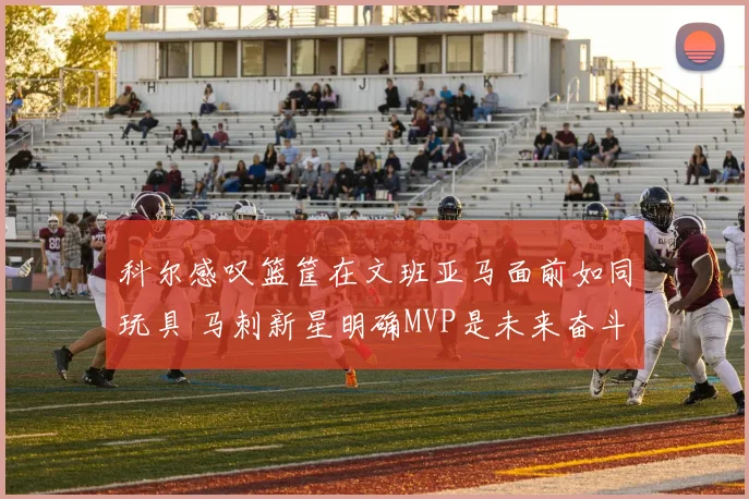 科尔感叹篮筐在文班亚马面前如同玩具 马刺新星明确MVP是未来奋斗目标