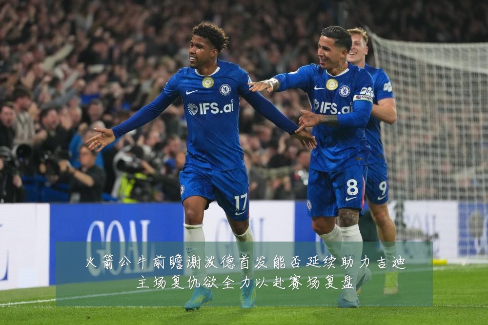 火箭公牛前瞻谢泼德首发能否延续助力吉迪主场复仇欲全力以赴赛场复盘