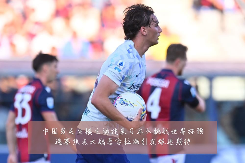 中国男足坐镇主场迎来日本队挑战世界杯预选赛焦点大战悬念拉满引发球迷期待