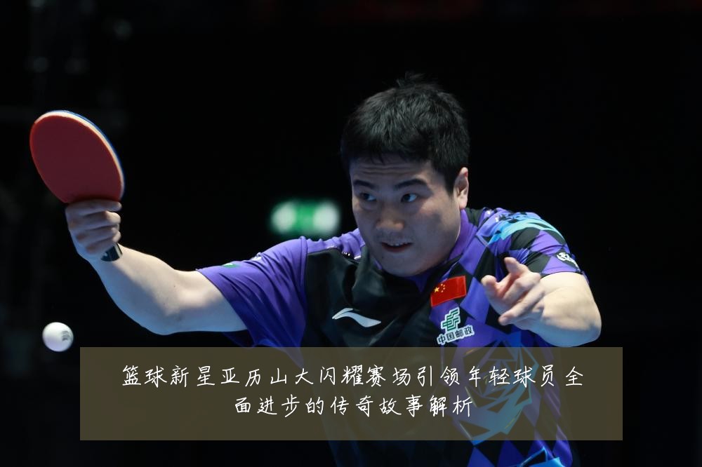 篮球新星亚历山大闪耀赛场引领年轻球员全面进步的传奇故事解析