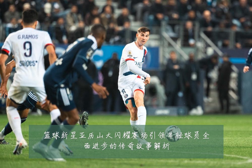 篮球新星亚历山大闪耀赛场引领年轻球员全面进步的传奇故事解析